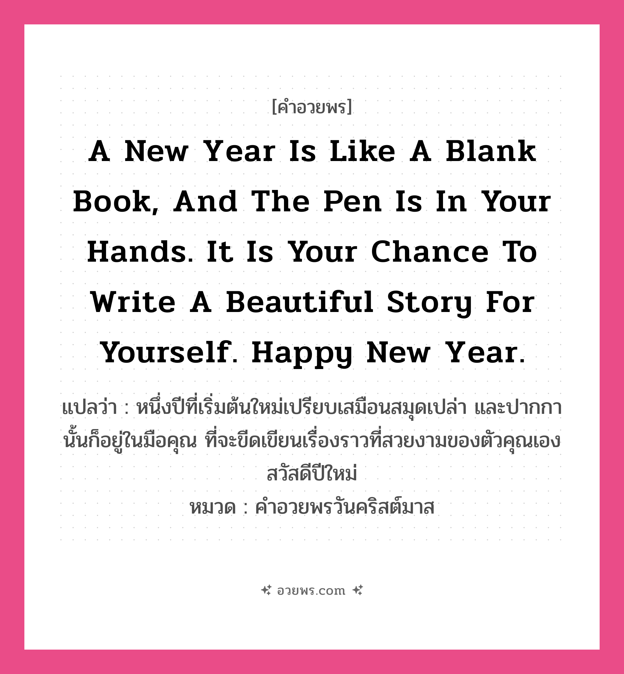 คำอวยพร A new year is like a blank book, and the pen is in your hands. It is your chance to write a beautiful story for yourself. Happy New Year. คืออะไร?, แปลว่า หนึ่งปีที่เริ่มต้นใหม่เปรียบเสมือนสมุดเปล่า และปากกานั้นก็อยู่ในมือคุณ ที่จะขีดเขียนเรื่องราวที่สวยงามของตัวคุณเอง สวัสดีปีใหม่ หมวด คำอวยพรวันคริสต์มาส หมวด คำอวยพรวันคริสต์มาส
