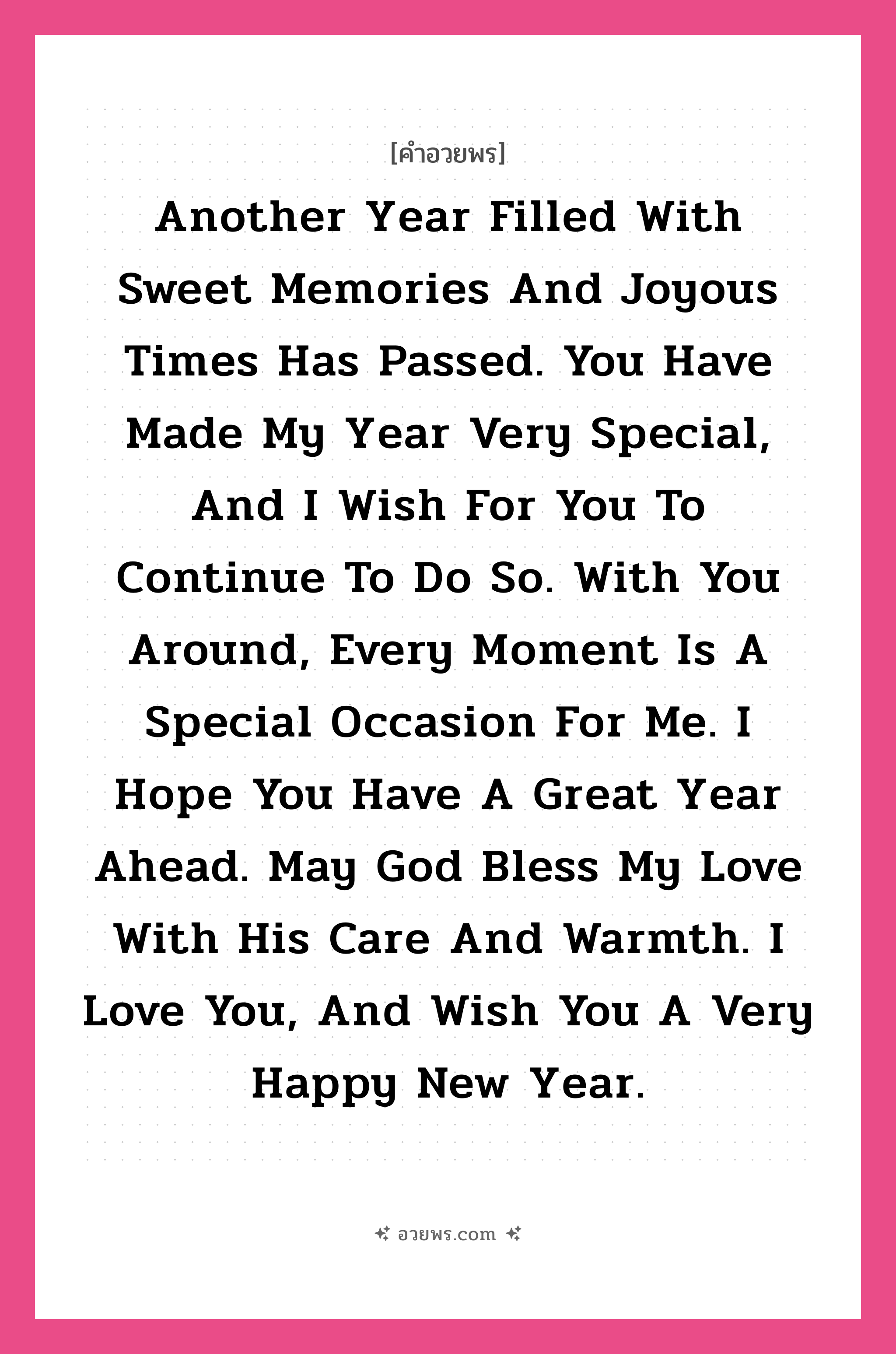 คำอวยพร Another year filled with sweet memories and joyous times has passed. You have made my year very special, and I wish for you to continue to do so. With you around, every moment is a special occasion for me. I hope you have a great year ahead. May God bless my love with his care and warmth. I love you, and wish you a very Happy New Year. คืออะไร?, แปลว่า ผ่านไปกับอีกหนึ่งปีที่มีแต่ความทรงจำดี ๆ และความสุข เธอทำให้มันเป็นปีที่แสนพิเศษ และฉันหวังว่าเธอจะทำให้มันเป็นเช่นนี้เรื่อยไป เพียงมีเธอใกล้ ๆ ทุกช่วงเวลาก็พิเศษสำหรับฉันเสมอ ขอให้เธอมีปีที่ดี พระเจ้าร่วมได้อวยพรให้เธอด้วยความอบอุ่นและห่วงใย รักเธอนะ สุขสันต์วันปีใหม่ หมวด คำอวยพรวันคริสต์มาส หมวด คำอวยพรวันคริสต์มาส