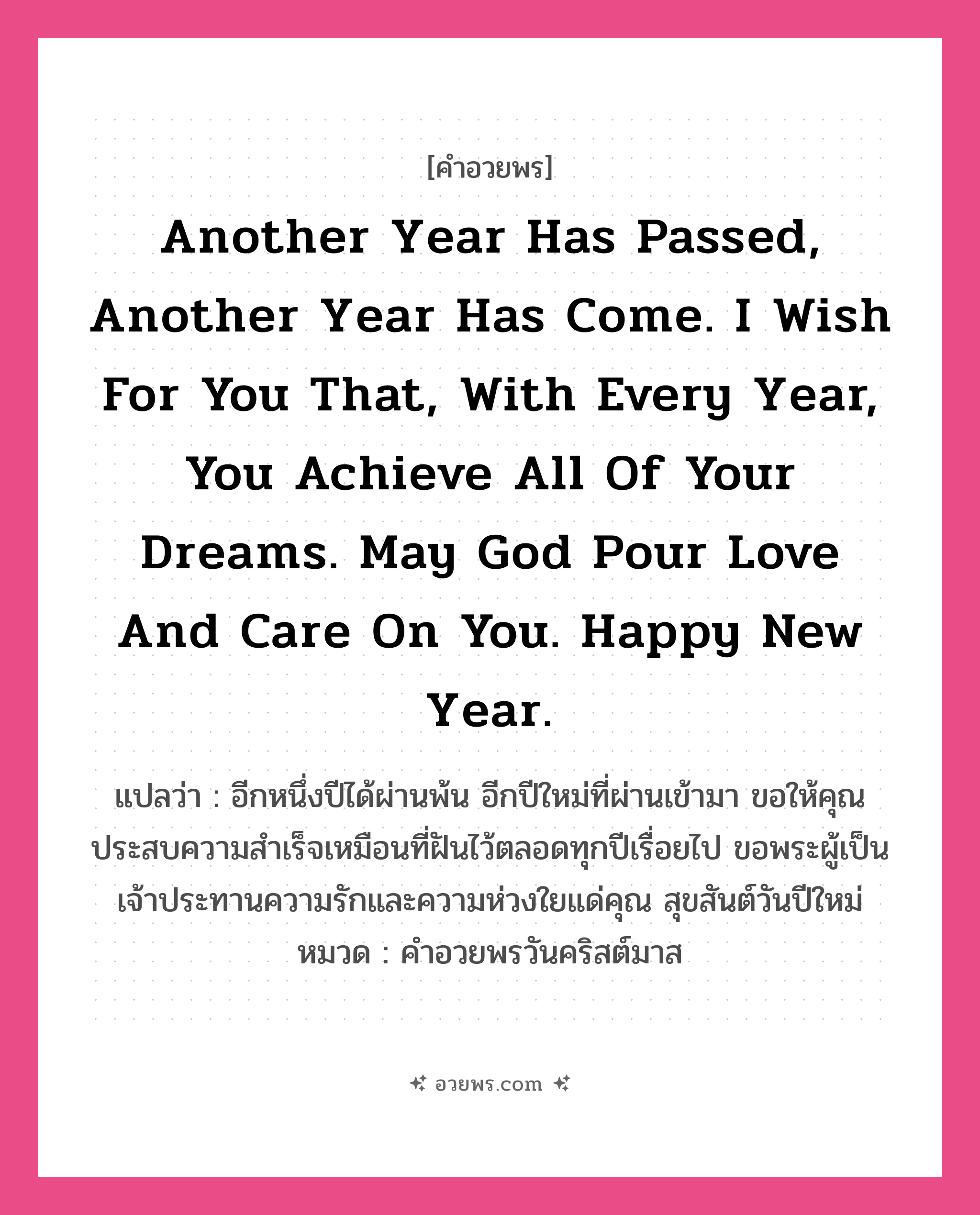คำอวยพร Another year has passed, another year has come. I wish for you that, with every year, you achieve all of your dreams. May God pour love and care on you. Happy New Year. คืออะไร?, แปลว่า อีกหนึ่งปีได้ผ่านพ้น อีกปีใหม่ที่ผ่านเข้ามา ขอให้คุณประสบความสำเร็จเหมือนที่ฝันไว้ตลอดทุกปีเรื่อยไป ขอพระผู้เป็นเจ้าประทานความรักและความห่วงใยแด่คุณ สุขสันต์วันปีใหม่ หมวด คำอวยพรวันคริสต์มาส หมวด คำอวยพรวันคริสต์มาส