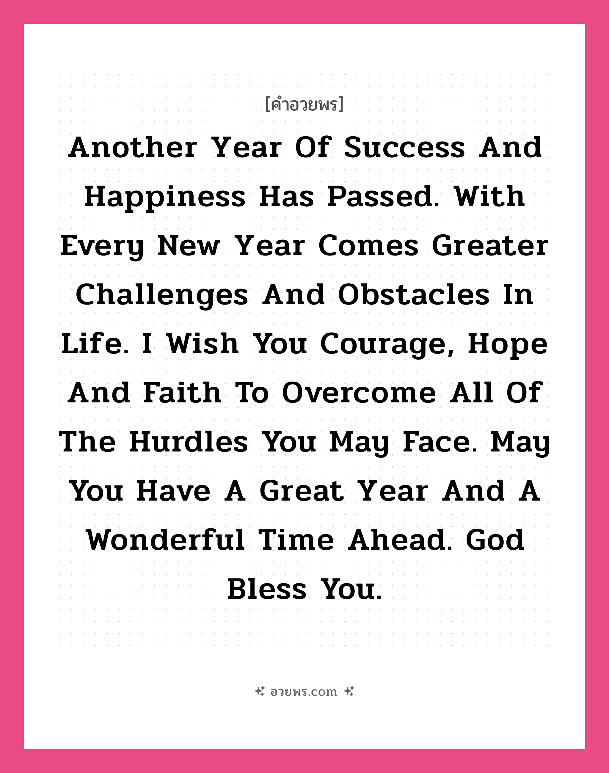คำอวยพร Another year of success and happiness has passed. With every new year comes greater challenges and obstacles in life. I wish you courage, hope and faith to overcome all of the hurdles you may face. May you have a great year and a wonderful time ahead. God bless you. คืออะไร?, แปลว่า หนึ่งปีแห่งความสุขและความสำเร็จได้ล่วงผ่านไป พร้อมปีใหม่ที่ก้าวเข้ามากับอุปสรรคและความท้าทายใหม่ในชีวิต ขอให้คุณจงมีความกล้า ความหวัง และศรัทธา เอาได้ชนะทุกปัญหาที่ต้องเผชิญ ขอให้ปีใหม่นี้เป็นปีพิเศษและมีช่วงเวลาแสนอัศจรรย์ ขอพระเจ้าอวยพรแด่คุณนะ หมวด คำอวยพรวันคริสต์มาส หมวด คำอวยพรวันคริสต์มาส