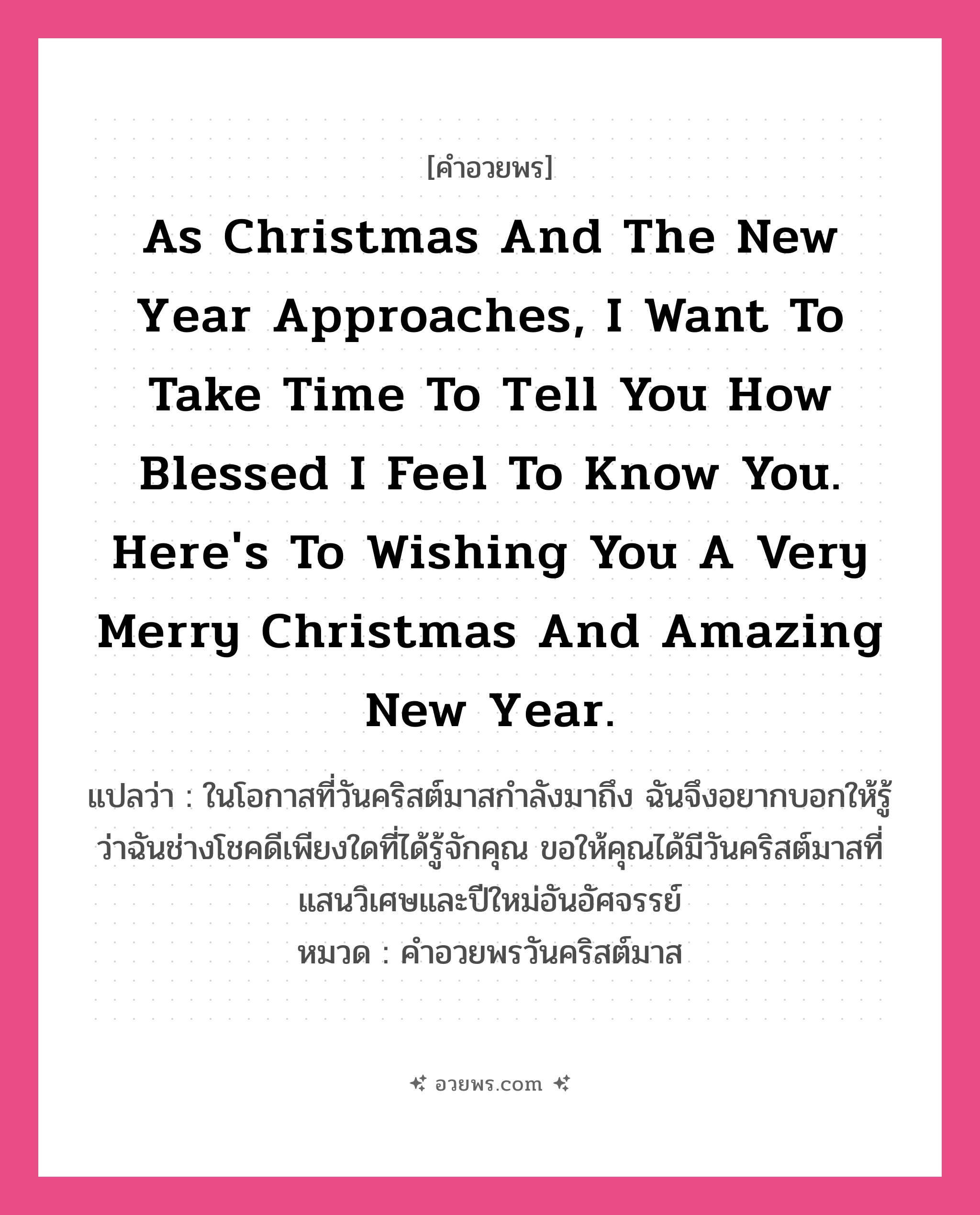 คำอวยพร As Christmas and the New Year approaches, I want to take time to tell you how blessed I feel to know you. Here&#39;s to wishing you a very Merry Christmas and amazing New Year. คืออะไร?, แปลว่า ในโอกาสที่วันคริสต์มาสกำลังมาถึง ฉันจึงอยากบอกให้รู้ว่าฉันช่างโชคดีเพียงใดที่ได้รู้จักคุณ ขอให้คุณได้มีวันคริสต์มาสที่แสนวิเศษและปีใหม่อันอัศจรรย์ หมวด คำอวยพรวันคริสต์มาส หมวด คำอวยพรวันคริสต์มาส