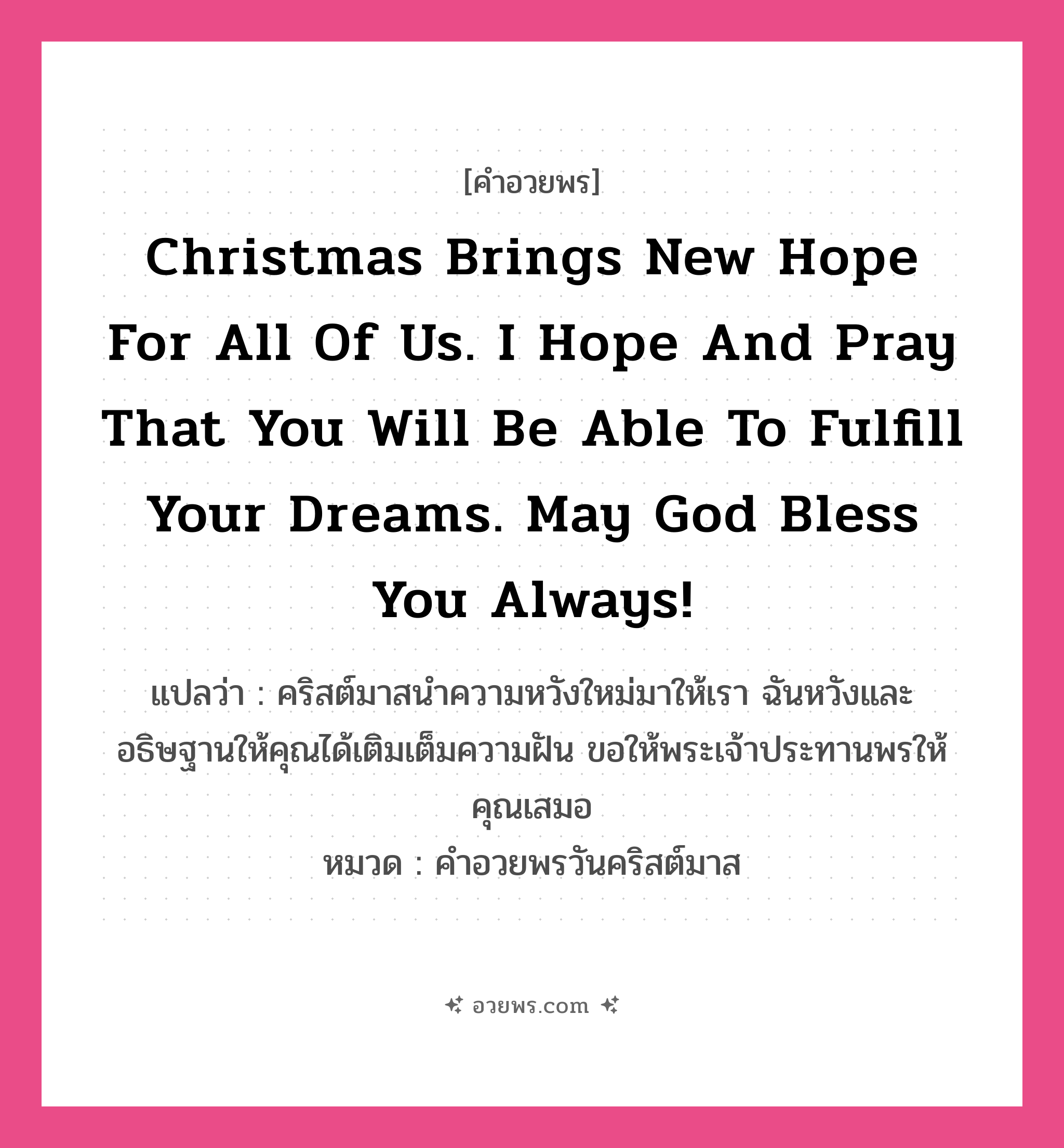 คำอวยพร Christmas brings new hope for all of us. I hope and pray that you will be able to fulfill your dreams. May God bless you always! คืออะไร?, แปลว่า คริสต์มาสนำความหวังใหม่มาให้เรา ฉันหวังและอธิษฐานให้คุณได้เติมเต็มความฝัน ขอให้พระเจ้าประทานพรให้คุณเสมอ หมวด คำอวยพรวันคริสต์มาส หมวด คำอวยพรวันคริสต์มาส