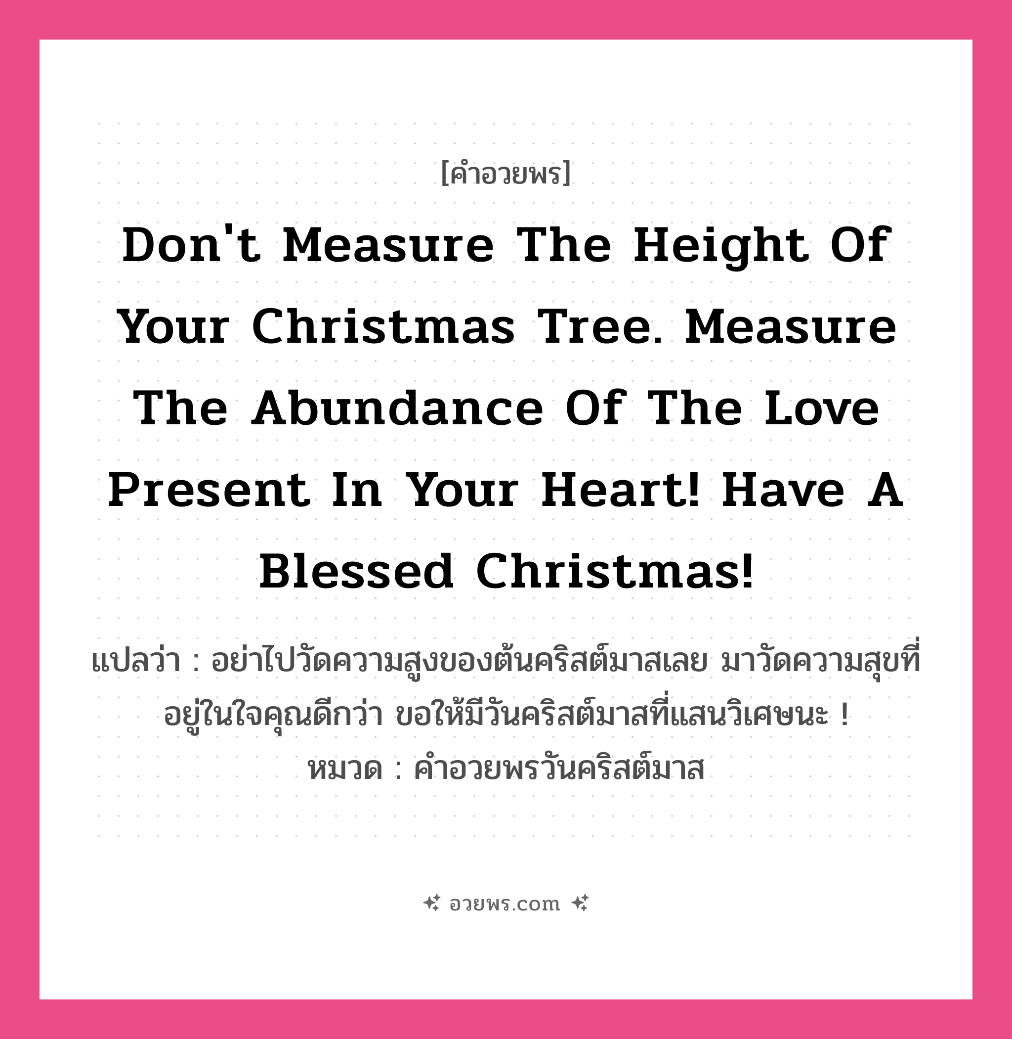 คำอวยพร Don&#39;t measure the height of your Christmas tree. Measure the abundance of the love present in your heart! Have a Blessed Christmas! คืออะไร?, แปลว่า อย่าไปวัดความสูงของต้นคริสต์มาสเลย มาวัดความสุขที่อยู่ในใจคุณดีกว่า ขอให้มีวันคริสต์มาสที่แสนวิเศษนะ ! หมวด คำอวยพรวันคริสต์มาส หมวด คำอวยพรวันคริสต์มาส