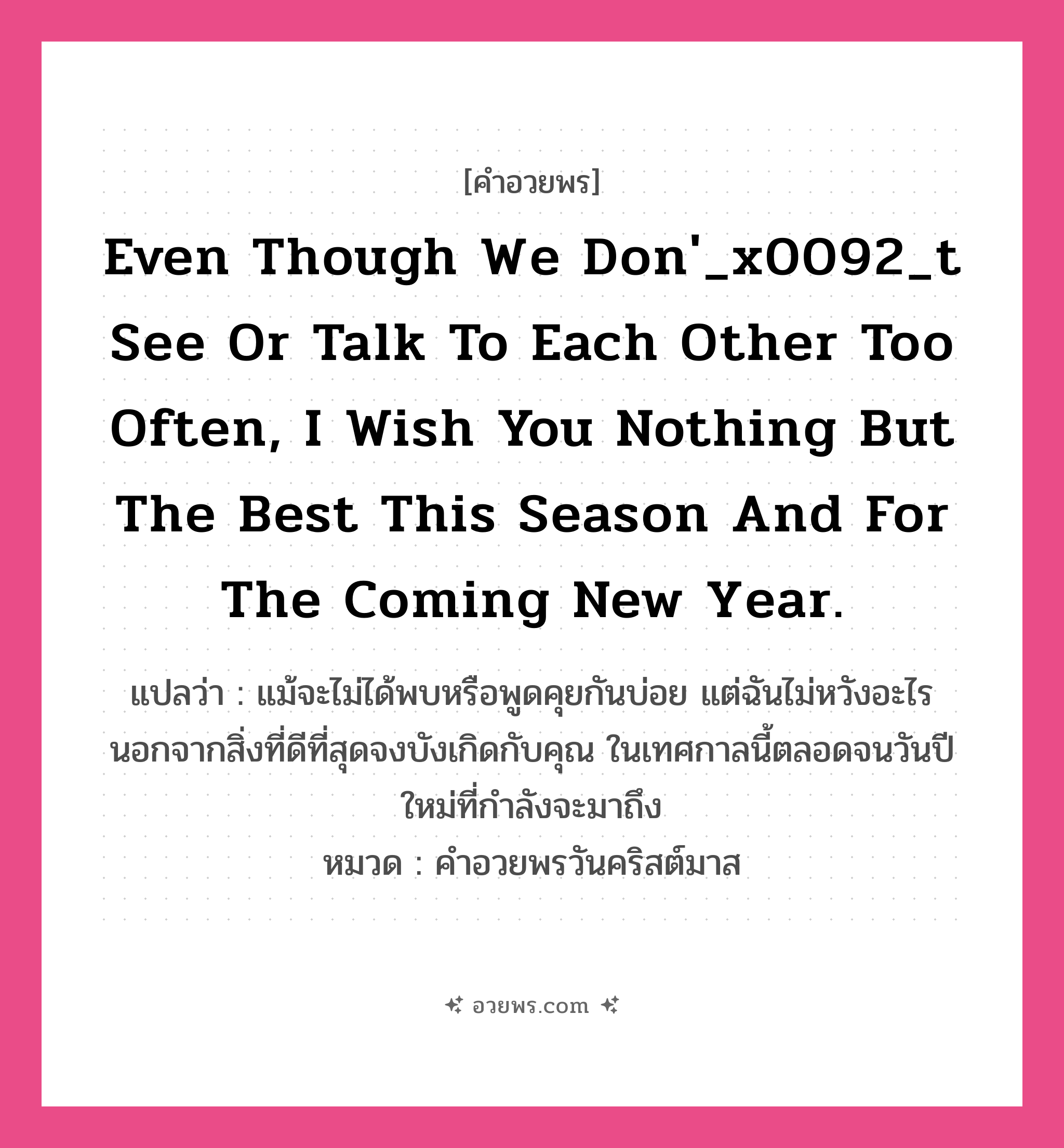 คำอวยพร Even though we don&#39;_x0092_t see or talk to each other too often, I wish you nothing but the best this season and for the coming New Year. คืออะไร?, แปลว่า แม้จะไม่ได้พบหรือพูดคุยกันบ่อย แต่ฉันไม่หวังอะไรนอกจากสิ่งที่ดีที่สุดจงบังเกิดกับคุณ ในเทศกาลนี้ตลอดจนวันปีใหม่ที่กำลังจะมาถึง หมวด คำอวยพรวันคริสต์มาส หมวด คำอวยพรวันคริสต์มาส