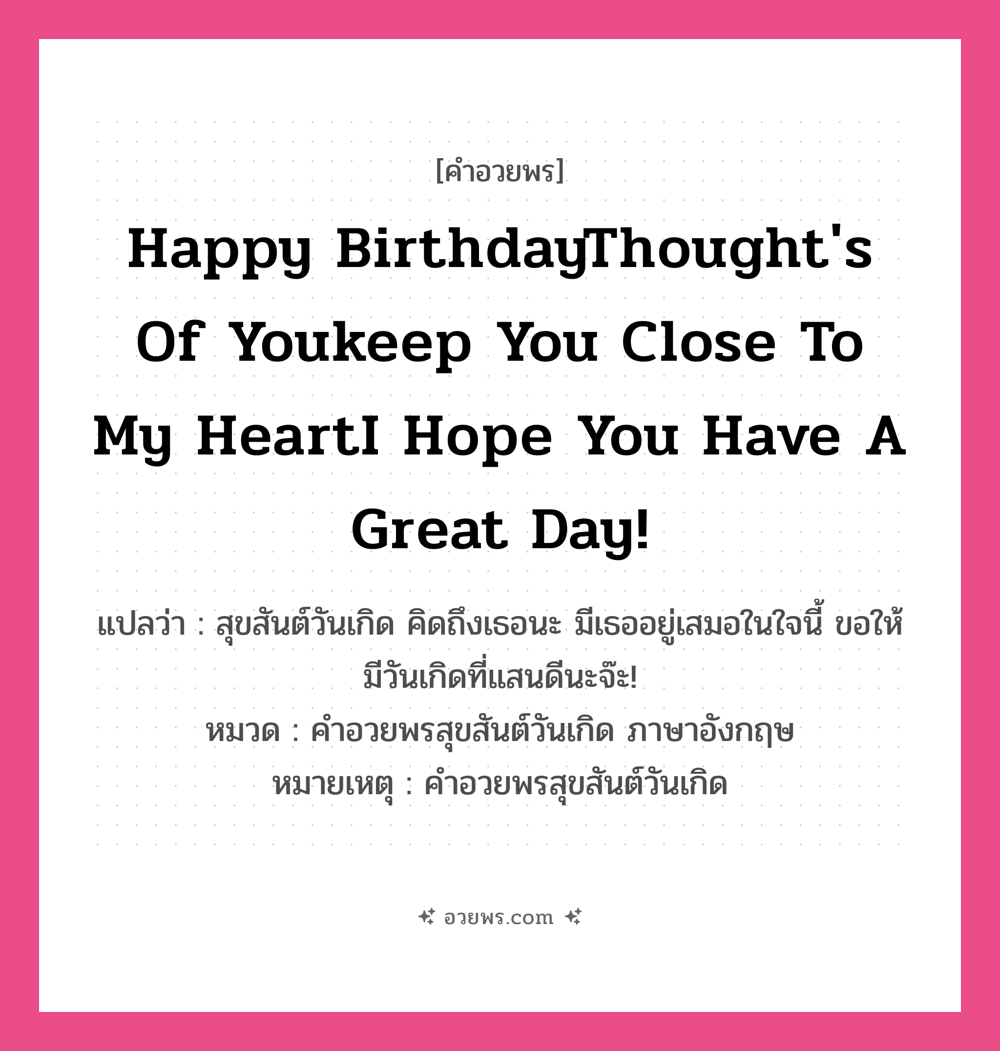 คำอวยพร Happy BirthdayThought&#39;s of youkeep you close to my heartI hope you have a great day! คืออะไร?, แปลว่า สุขสันต์วันเกิด คิดถึงเธอนะ มีเธออยู่เสมอในใจนี้ ขอให้มีวันเกิดที่แสนดีนะจ๊ะ! หมวด คำอวยพรสุขสันต์วันเกิด ภาษาอังกฤษ หมายเหตุ คำอวยพรสุขสันต์วันเกิด หมวด คำอวยพรสุขสันต์วันเกิด ภาษาอังกฤษ