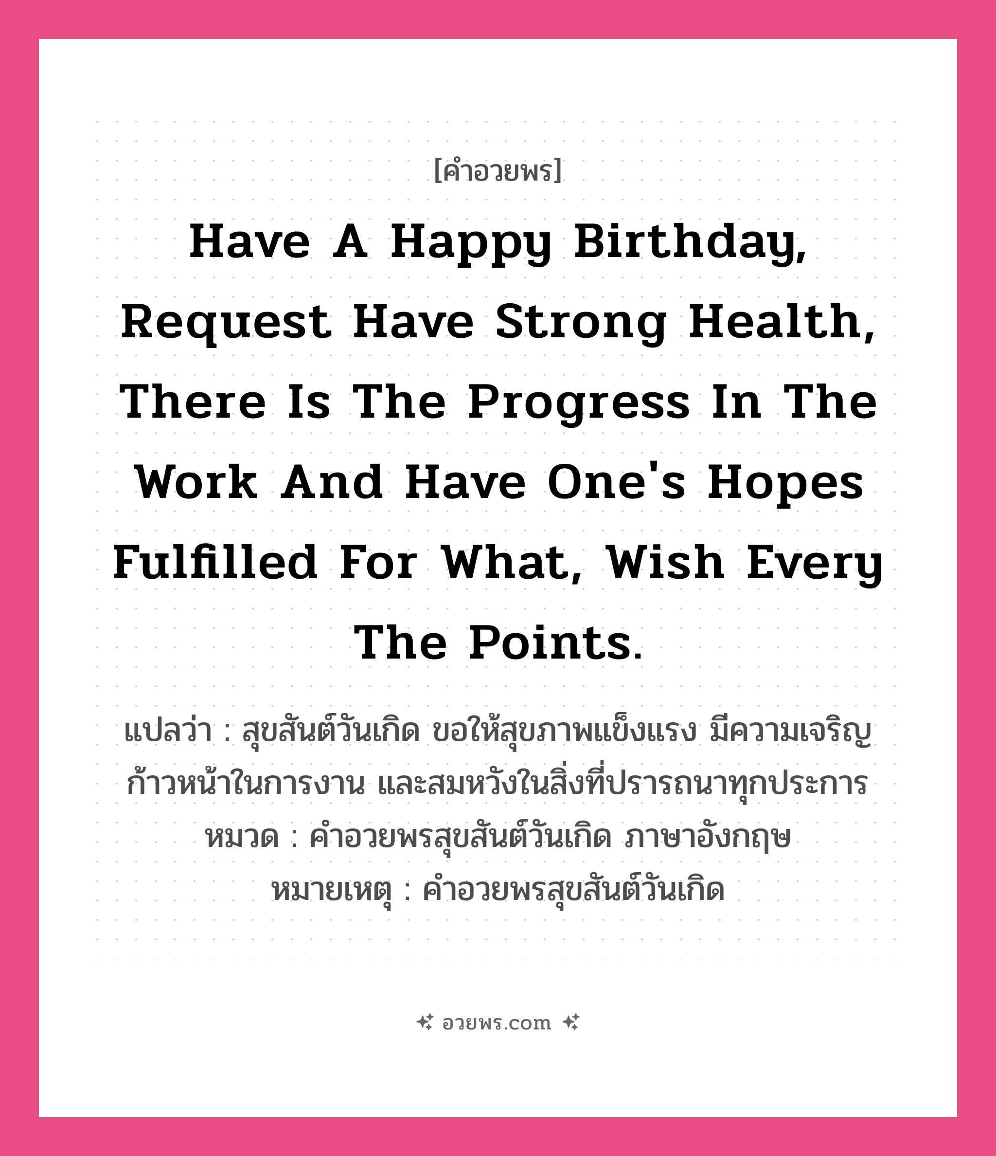 คำอวยพร Have a Happy Birthday, request have strong health, there is the progress in the work and have one&#39;s hopes fulfilled for what, wish every the points. คืออะไร?, แปลว่า สุขสันต์วันเกิด ขอให้สุขภาพแข็งแรง มีความเจริญก้าวหน้าในการงาน และสมหวังในสิ่งที่ปรารถนาทุกประการ หมวด คำอวยพรสุขสันต์วันเกิด ภาษาอังกฤษ หมายเหตุ คำอวยพรสุขสันต์วันเกิด หมวด คำอวยพรสุขสันต์วันเกิด ภาษาอังกฤษ