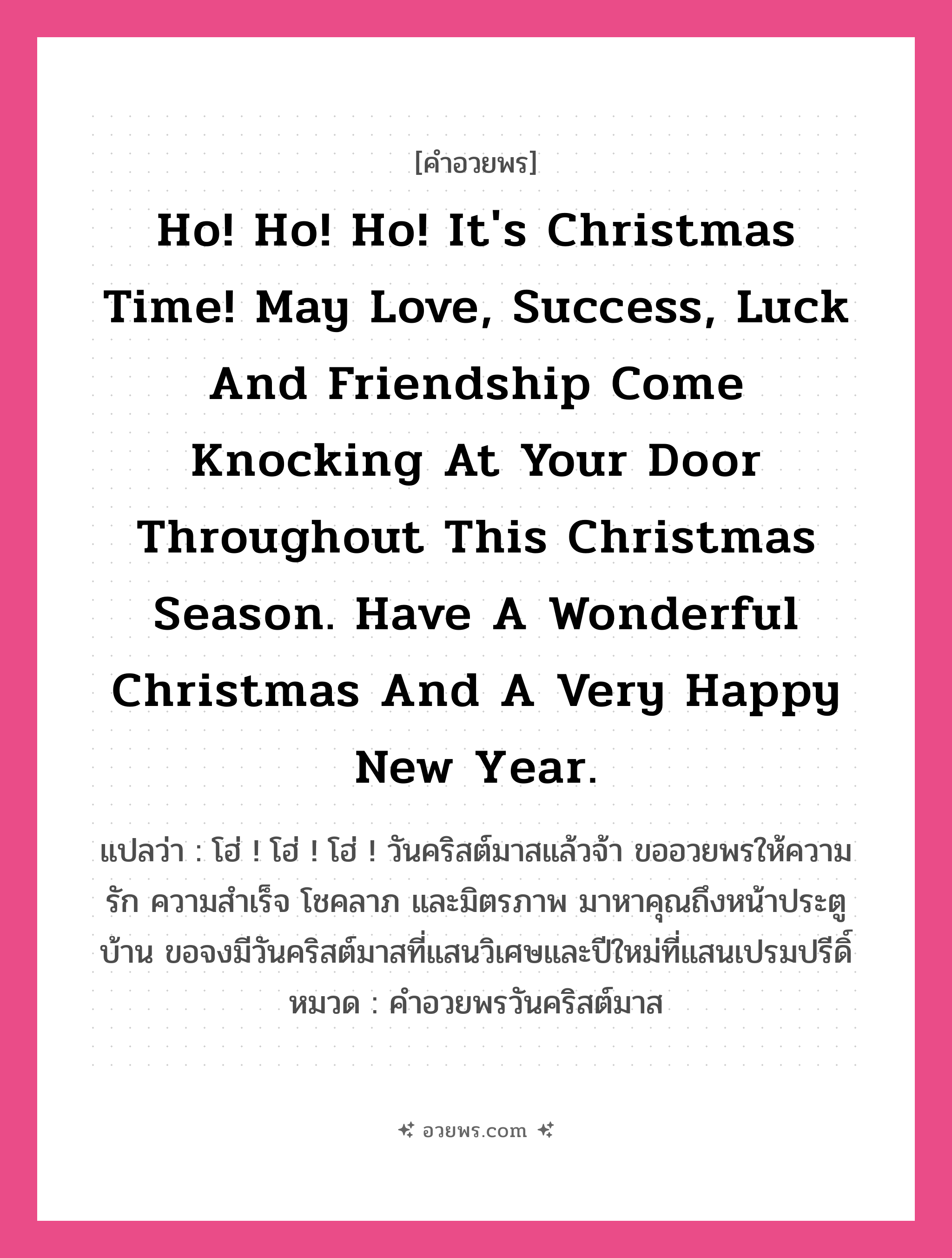 คำอวยพร Ho! Ho! Ho! It&#39;s Christmas time! May love, success, luck and friendship come knocking at your door throughout this Christmas season. Have a wonderful Christmas and a very happy New Year. คืออะไร?, แปลว่า โฮ่ ! โฮ่ ! โฮ่ ! วันคริสต์มาสแล้วจ้า ขออวยพรให้ความรัก ความสำเร็จ โชคลาภ และมิตรภาพ มาหาคุณถึงหน้าประตูบ้าน ขอจงมีวันคริสต์มาสที่แสนวิเศษและปีใหม่ที่แสนเปรมปรีดิ์ หมวด คำอวยพรวันคริสต์มาส หมวด คำอวยพรวันคริสต์มาส