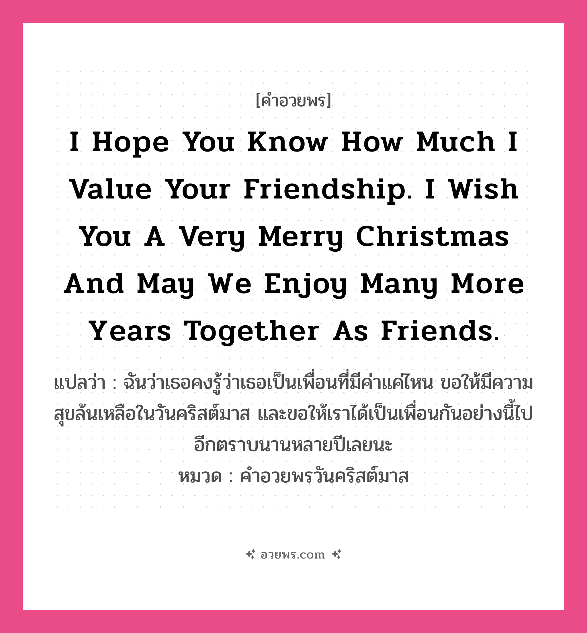 คำอวยพร I hope you know how much I value your friendship. I wish you a very merry Christmas and may we enjoy many more years together as friends. คืออะไร?, แปลว่า ฉันว่าเธอคงรู้ว่าเธอเป็นเพื่อนที่มีค่าแค่ไหน ขอให้มีความสุขล้นเหลือในวันคริสต์มาส และขอให้เราได้เป็นเพื่อนกันอย่างนี้ไปอีกตราบนานหลายปีเลยนะ หมวด คำอวยพรวันคริสต์มาส หมวด คำอวยพรวันคริสต์มาส