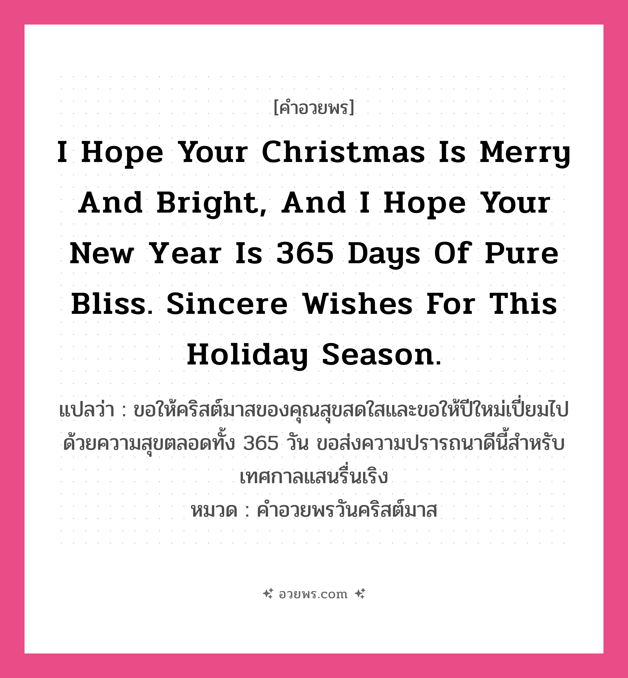 คำอวยพร I hope your Christmas is merry and bright, and I hope your New Year is 365 days of pure bliss. Sincere wishes for this holiday season. คืออะไร?, แปลว่า ขอให้คริสต์มาสของคุณสุขสดใสและขอให้ปีใหม่เปี่ยมไปด้วยความสุขตลอดทั้ง 365 วัน ขอส่งความปรารถนาดีนี้สำหรับเทศกาลแสนรื่นเริง หมวด คำอวยพรวันคริสต์มาส หมวด คำอวยพรวันคริสต์มาส