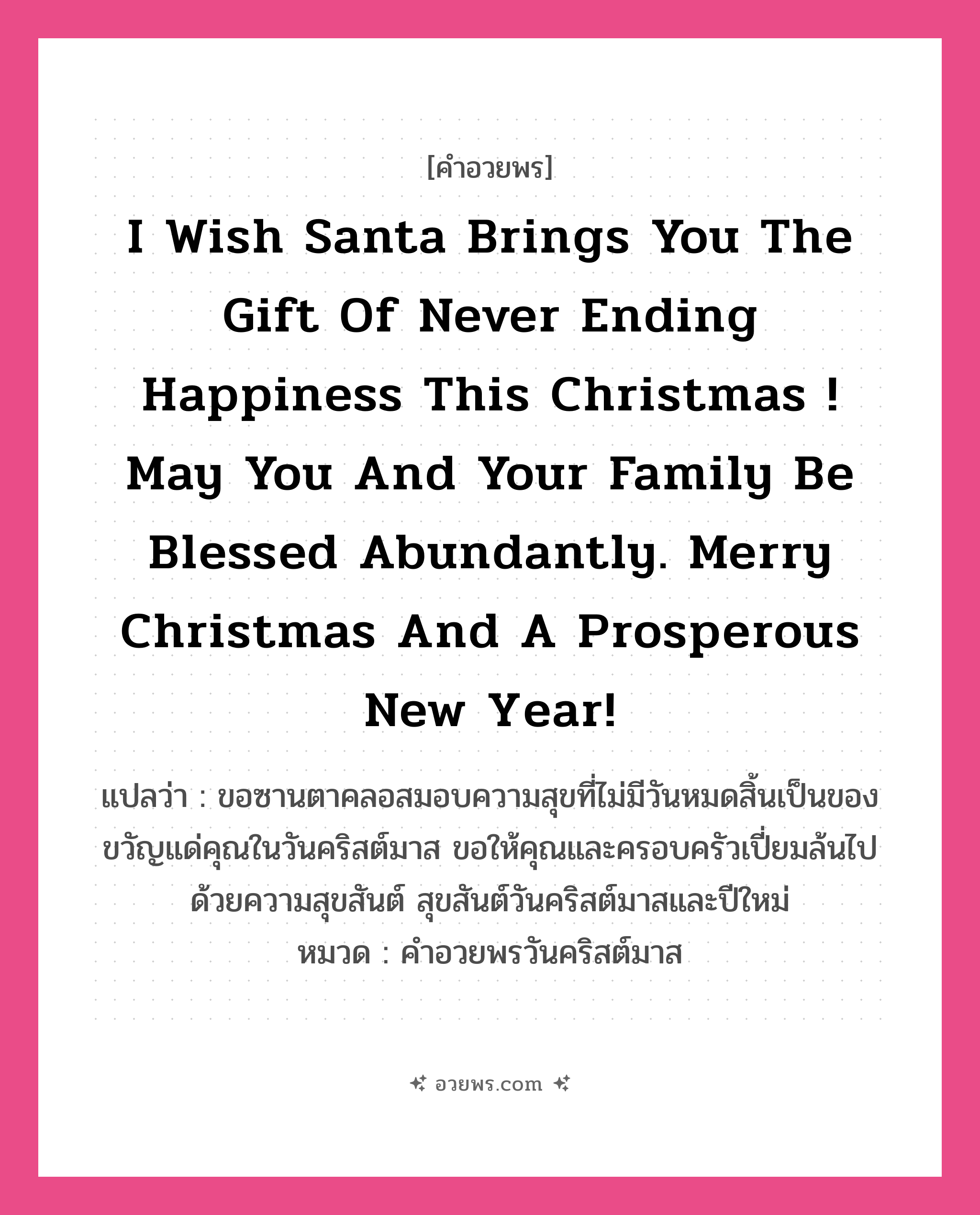 คำอวยพร I wish Santa brings you the gift of never ending happiness this Christmas ! May you and your family be blessed abundantly. Merry Christmas and a Prosperous New Year! คืออะไร?, แปลว่า ขอซานตาคลอสมอบความสุขที่ไม่มีวันหมดสิ้นเป็นของขวัญแด่คุณในวันคริสต์มาส ขอให้คุณและครอบครัวเปี่ยมล้นไปด้วยความสุขสันต์ สุขสันต์วันคริสต์มาสและปีใหม่ หมวด คำอวยพรวันคริสต์มาส หมวด คำอวยพรวันคริสต์มาส