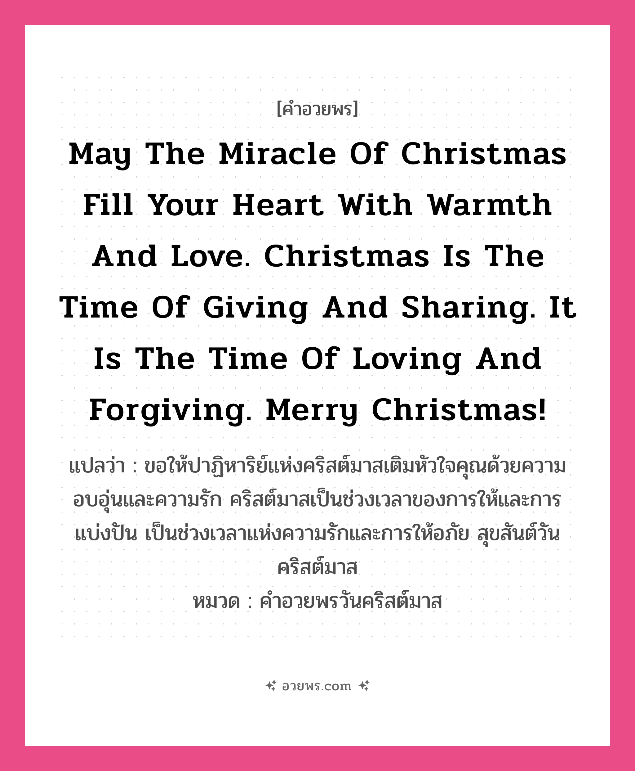 คำอวยพร May the miracle of Christmas fill your heart with warmth and love. Christmas is the time of giving and sharing. It is the time of loving and forgiving. Merry Christmas! คืออะไร?, แปลว่า ขอให้ปาฏิหาริย์แห่งคริสต์มาสเติมหัวใจคุณด้วยความอบอุ่นและความรัก คริสต์มาสเป็นช่วงเวลาของการให้และการแบ่งปัน เป็นช่วงเวลาแห่งความรักและการให้อภัย สุขสันต์วันคริสต์มาส หมวด คำอวยพรวันคริสต์มาส หมวด คำอวยพรวันคริสต์มาส