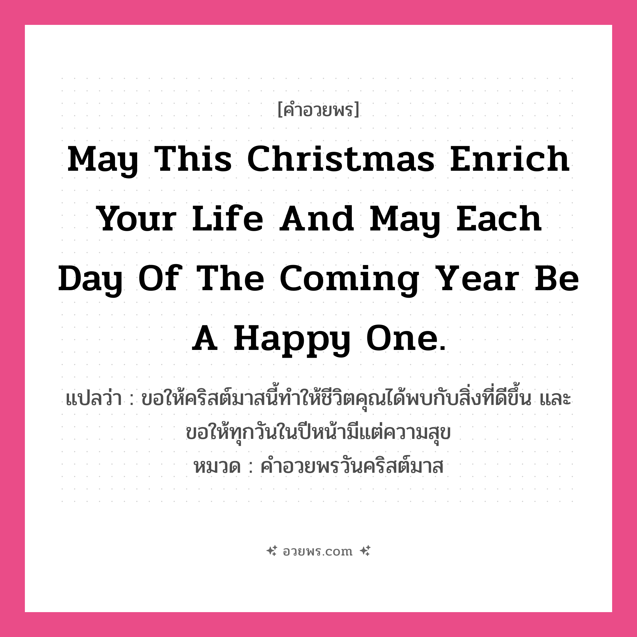 คำอวยพร May this Christmas enrich your life and may each day of the coming year be a happy one. คืออะไร?, แปลว่า ขอให้คริสต์มาสนี้ทำให้ชีวิตคุณได้พบกับสิ่งที่ดีขึ้น และขอให้ทุกวันในปีหน้ามีแต่ความสุข หมวด คำอวยพรวันคริสต์มาส หมวด คำอวยพรวันคริสต์มาส
