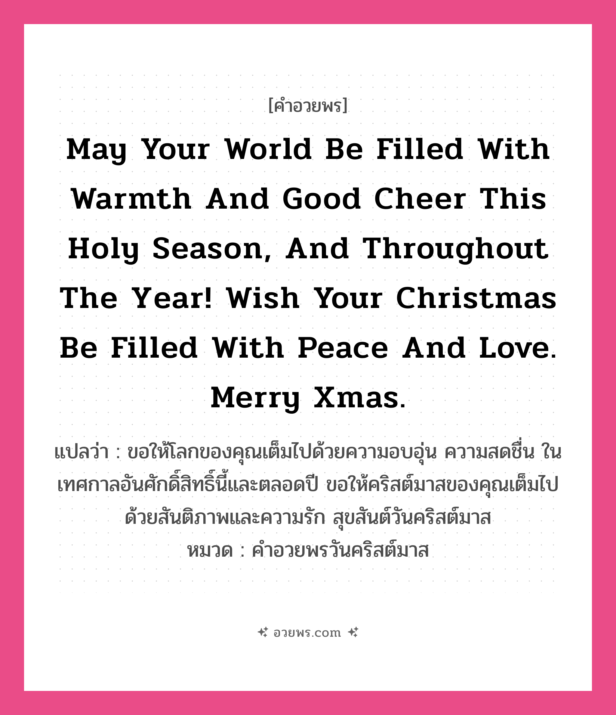 คำอวยพร May your world be filled with warmth and good cheer this Holy season, and throughout the year! Wish your Christmas be filled with peace and love. Merry Xmas. คืออะไร?, แปลว่า ขอให้โลกของคุณเต็มไปด้วยความอบอุ่น ความสดชื่น ในเทศกาลอันศักดิ์สิทธิ์นี้และตลอดปี ขอให้คริสต์มาสของคุณเต็มไปด้วยสันติภาพและความรัก สุขสันต์วันคริสต์มาส หมวด คำอวยพรวันคริสต์มาส หมวด คำอวยพรวันคริสต์มาส