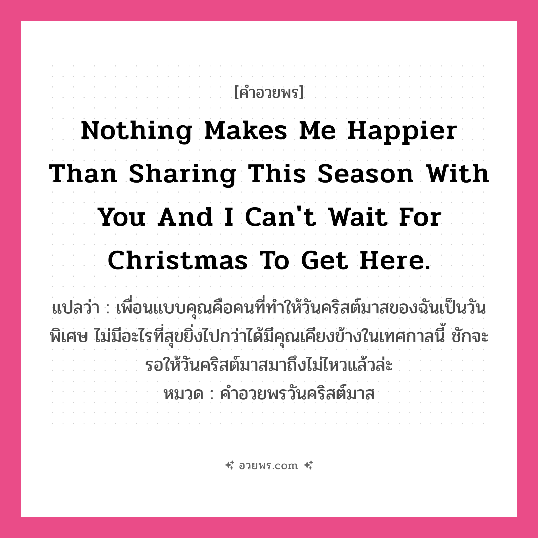 คำอวยพร Nothing makes me happier than sharing this season with you and I can&#39;t wait for Christmas to get here. คืออะไร?, แปลว่า เพื่อนแบบคุณคือคนที่ทำให้วันคริสต์มาสของฉันเป็นวันพิเศษ ไม่มีอะไรที่สุขยิ่งไปกว่าได้มีคุณเคียงข้างในเทศกาลนี้ ชักจะรอให้วันคริสต์มาสมาถึงไม่ไหวแล้วล่ะ หมวด คำอวยพรวันคริสต์มาส หมวด คำอวยพรวันคริสต์มาส