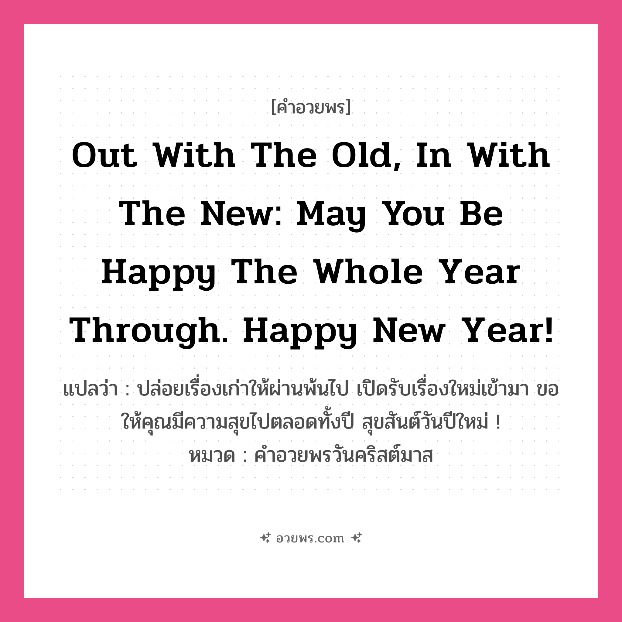 คำอวยพร Out with the old, in with the new: may you be happy the whole year through. Happy New Year! คืออะไร?, แปลว่า ปล่อยเรื่องเก่าให้ผ่านพ้นไป เปิดรับเรื่องใหม่เข้ามา ขอให้คุณมีความสุขไปตลอดทั้งปี สุขสันต์วันปีใหม่ ! หมวด คำอวยพรวันคริสต์มาส หมวด คำอวยพรวันคริสต์มาส