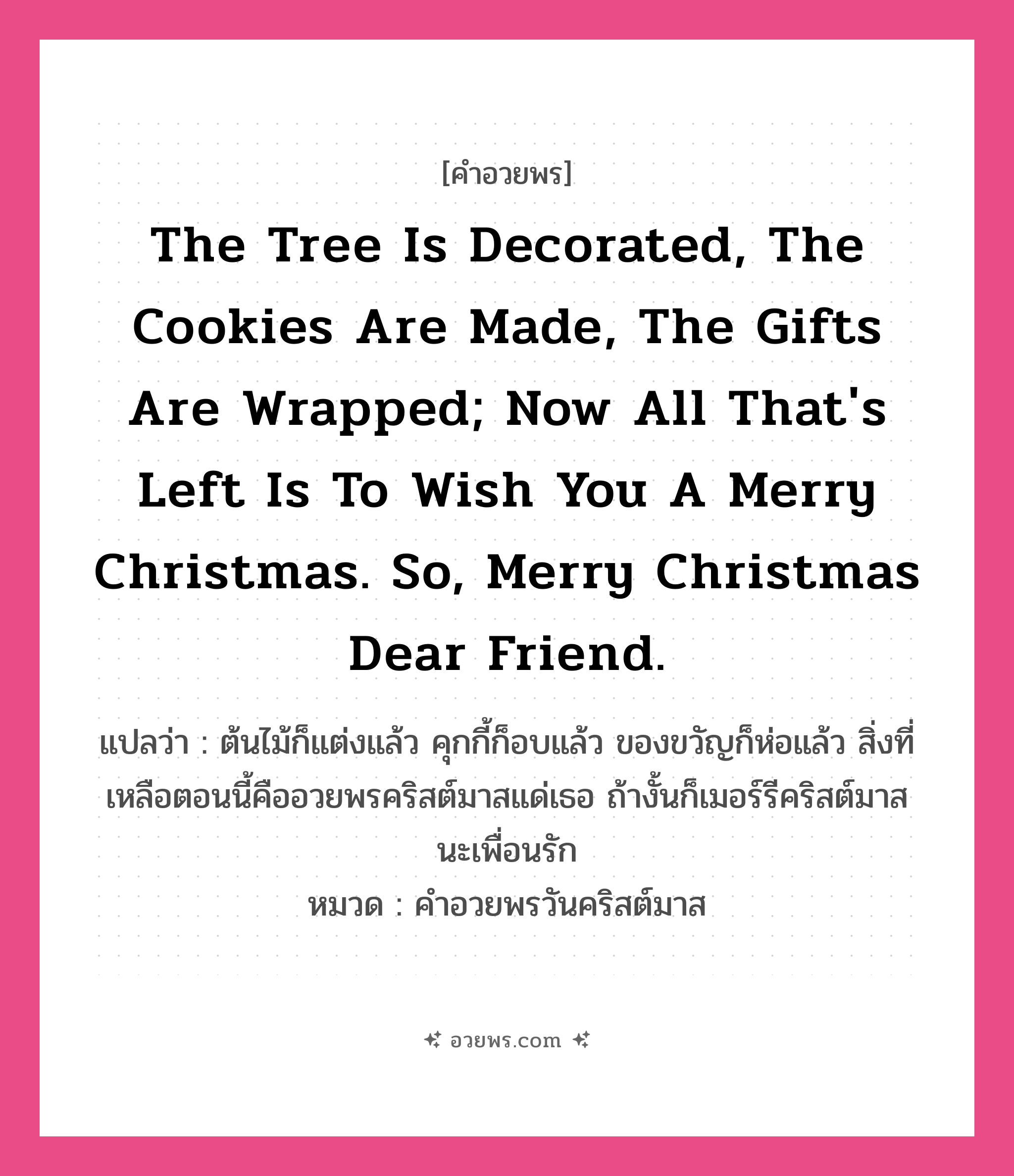 คำอวยพร The tree is decorated, the cookies are made, the gifts are wrapped; now all that&#39;s left is to wish you a Merry Christmas. So, Merry Christmas dear friend. คืออะไร?, แปลว่า ต้นไม้ก็แต่งแล้ว คุกกี้ก็อบแล้ว ของขวัญก็ห่อแล้ว สิ่งที่เหลือตอนนี้คืออวยพรคริสต์มาสแด่เธอ ถ้างั้นก็เมอร์รีคริสต์มาสนะเพื่อนรัก หมวด คำอวยพรวันคริสต์มาส หมวด คำอวยพรวันคริสต์มาส