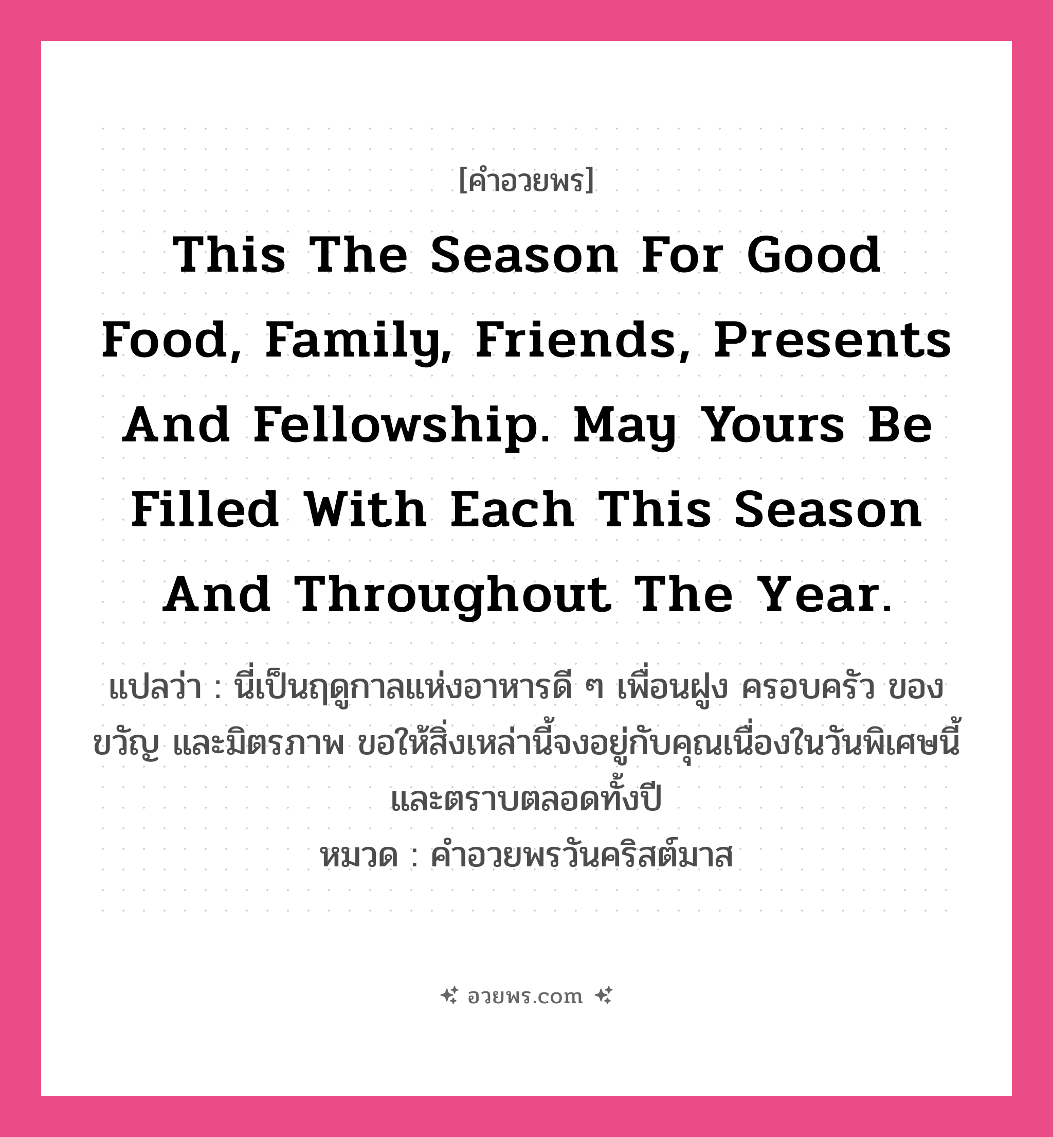คำอวยพร This the season for good food, family, friends, presents and fellowship. May yours be filled with each this season and throughout the year. คืออะไร?, แปลว่า นี่เป็นฤดูกาลแห่งอาหารดี ๆ เพื่อนฝูง ครอบครัว ของขวัญ และมิตรภาพ ขอให้สิ่งเหล่านี้จงอยู่กับคุณเนื่องในวันพิเศษนี้และตราบตลอดทั้งปี หมวด คำอวยพรวันคริสต์มาส หมวด คำอวยพรวันคริสต์มาส