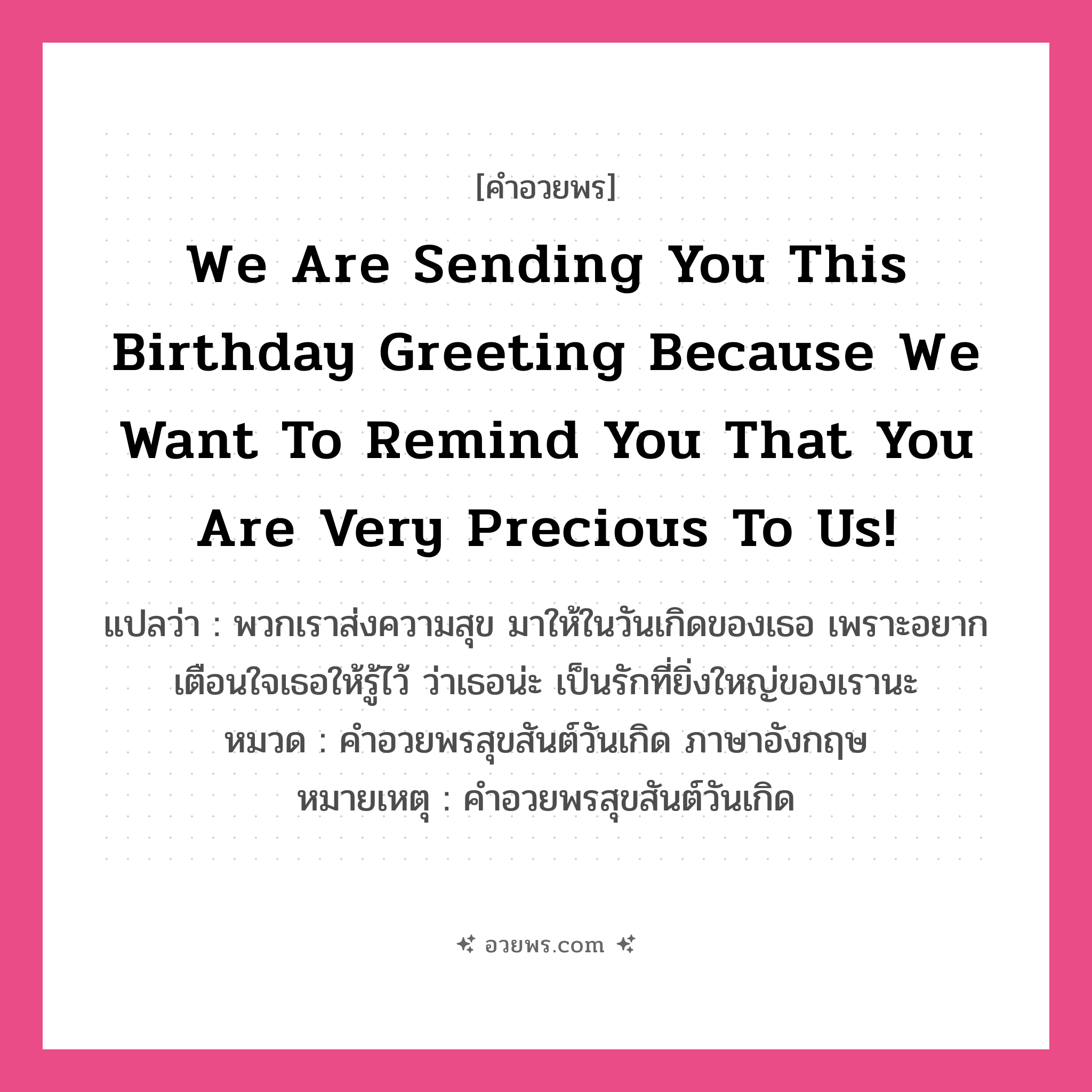 คำอวยพร We are sending you this Birthday greeting because we want to remind you that you are Very precious to us! คืออะไร?, แปลว่า พวกเราส่งความสุข มาให้ในวันเกิดของเธอ เพราะอยากเตือนใจเธอให้รู้ไว้ ว่าเธอน่ะ เป็นรักที่ยิ่งใหญ่ของเรานะ หมวด คำอวยพรสุขสันต์วันเกิด ภาษาอังกฤษ หมายเหตุ คำอวยพรสุขสันต์วันเกิด หมวด คำอวยพรสุขสันต์วันเกิด ภาษาอังกฤษ