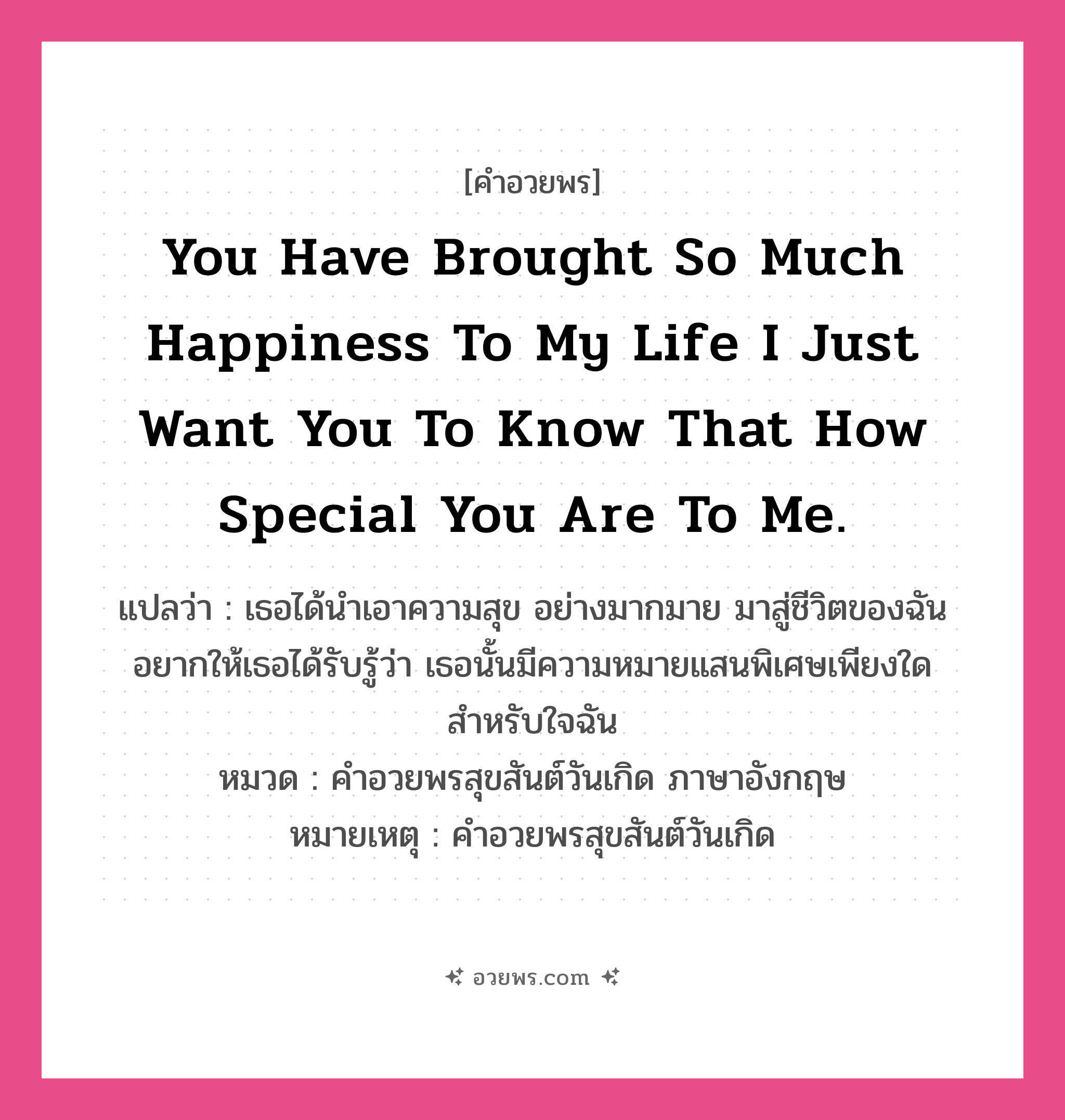 คำอวยพร You have brought so much happiness to my life I just want you to know that how special you are to me. คืออะไร?, แปลว่า เธอได้นำเอาความสุข อย่างมากมาย มาสู่ชีวิตของฉัน อยากให้เธอได้รับรู้ว่า เธอนั้นมีความหมายแสนพิเศษเพียงใด สำหรับใจฉัน หมวด คำอวยพรสุขสันต์วันเกิด ภาษาอังกฤษ หมายเหตุ คำอวยพรสุขสันต์วันเกิด หมวด คำอวยพรสุขสันต์วันเกิด ภาษาอังกฤษ