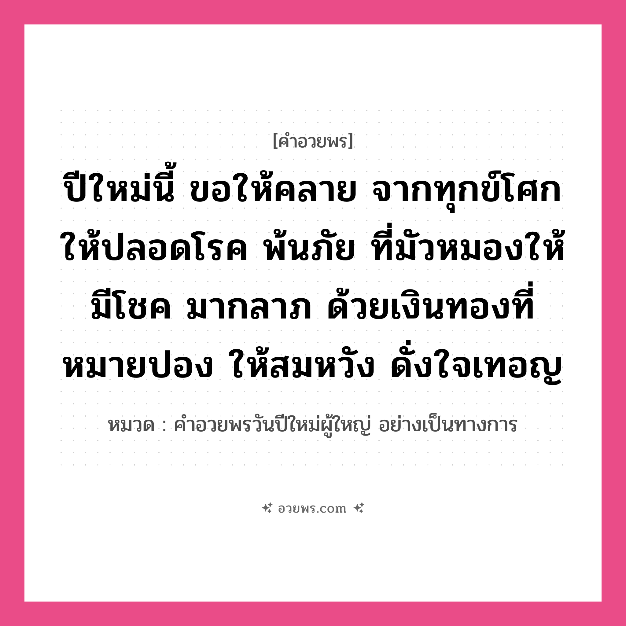 คำอวยพร ปีใหม่นี้ ขอให้คลาย จากทุกข์โศกให้ปลอดโรค พ้นภัย ที่มัวหมองให้มีโชค มากลาภ ด้วยเงินทองที่หมายปอง ให้สมหวัง ดั่งใจเทอญ คืออะไร?, หมวด คำอวยพรวันปีใหม่ผู้ใหญ่ อย่างเป็นทางการ หมวด คำอวยพรวันปีใหม่ผู้ใหญ่ อย่างเป็นทางการ