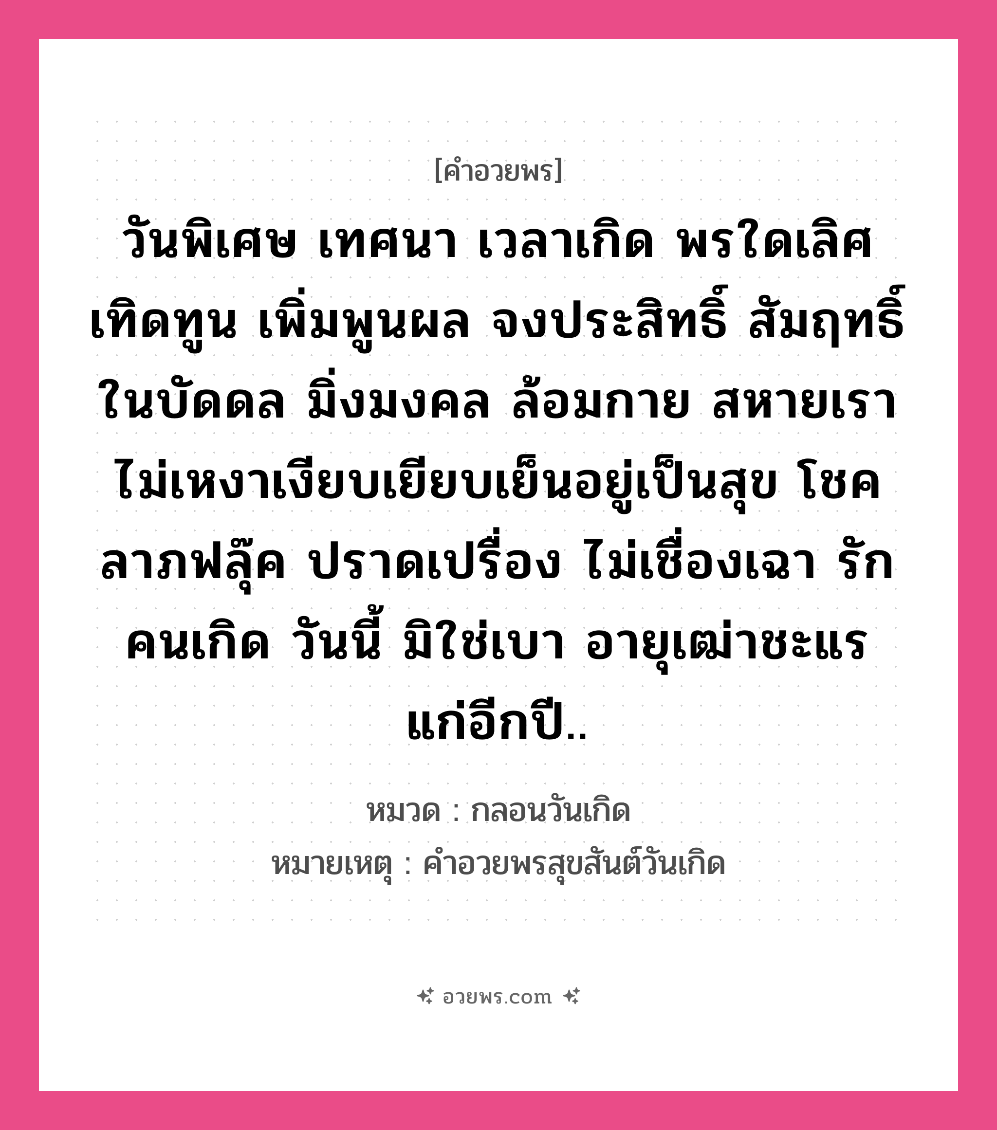 คำอวยพร วันพิเศษ เทศนา เวลาเกิด พรใดเลิศ เทิดทูน เพิ่มพูนผล จงประสิทธิ์ สัมฤทธิ์ ในบัดดล มิ่งมงคล ล้อมกาย สหายเรา ไม่เหงาเงียบเยียบเย็นอยู่เป็นสุข โชคลาภฟลุ๊ค ปราดเปรื่อง ไม่เชื่องเฉา รักคนเกิด วันนี้ มิใช่เบา อายุเฒ่าชะแร แก่อีกปี.. คืออะไร?, หมวด กลอนวันเกิด หมายเหตุ คําอวยพรสุขสันต์วันเกิด หมวด กลอนวันเกิด