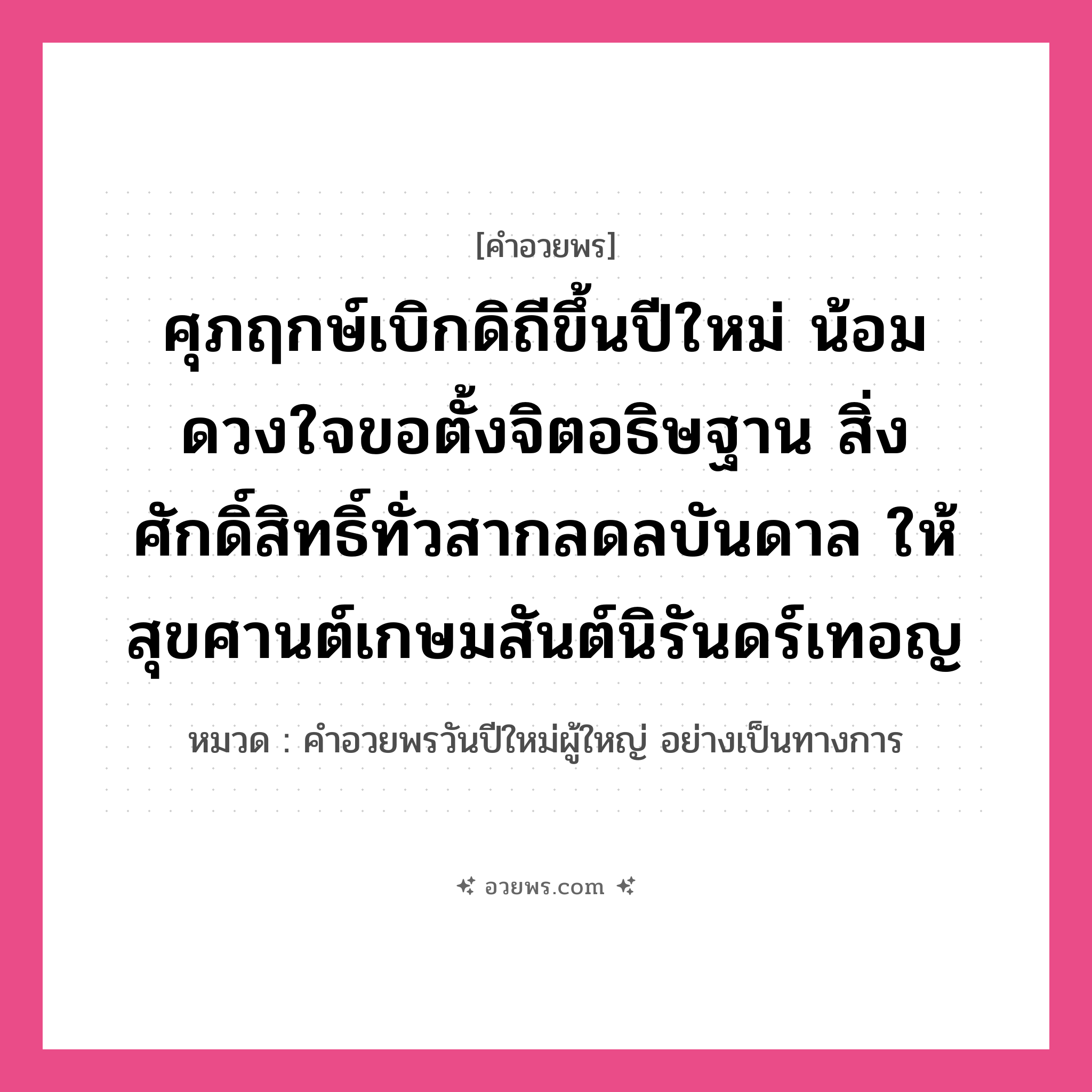 คำอวยพร ศุภฤกษ์เบิกดิถีขึ้นปีใหม่ น้อมดวงใจขอตั้งจิตอธิษฐาน สิ่งศักดิ์สิทธิ์ทั่วสากลดลบันดาล ให้สุขศานต์เกษมสันต์นิรันดร์เทอญ คืออะไร?, หมวด คำอวยพรวันปีใหม่ผู้ใหญ่ อย่างเป็นทางการ หมวด คำอวยพรวันปีใหม่ผู้ใหญ่ อย่างเป็นทางการ