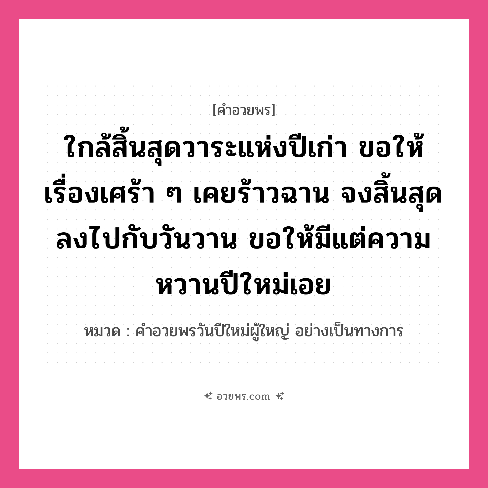 คำอวยพร ใกล้สิ้นสุดวาระแห่งปีเก่า ขอให้เรื่องเศร้า ๆ เคยร้าวฉาน จงสิ้นสุดลงไปกับวันวาน ขอให้มีแต่ความหวานปีใหม่เอย คืออะไร?, หมวด คำอวยพรวันปีใหม่ผู้ใหญ่ อย่างเป็นทางการ หมวด คำอวยพรวันปีใหม่ผู้ใหญ่ อย่างเป็นทางการ