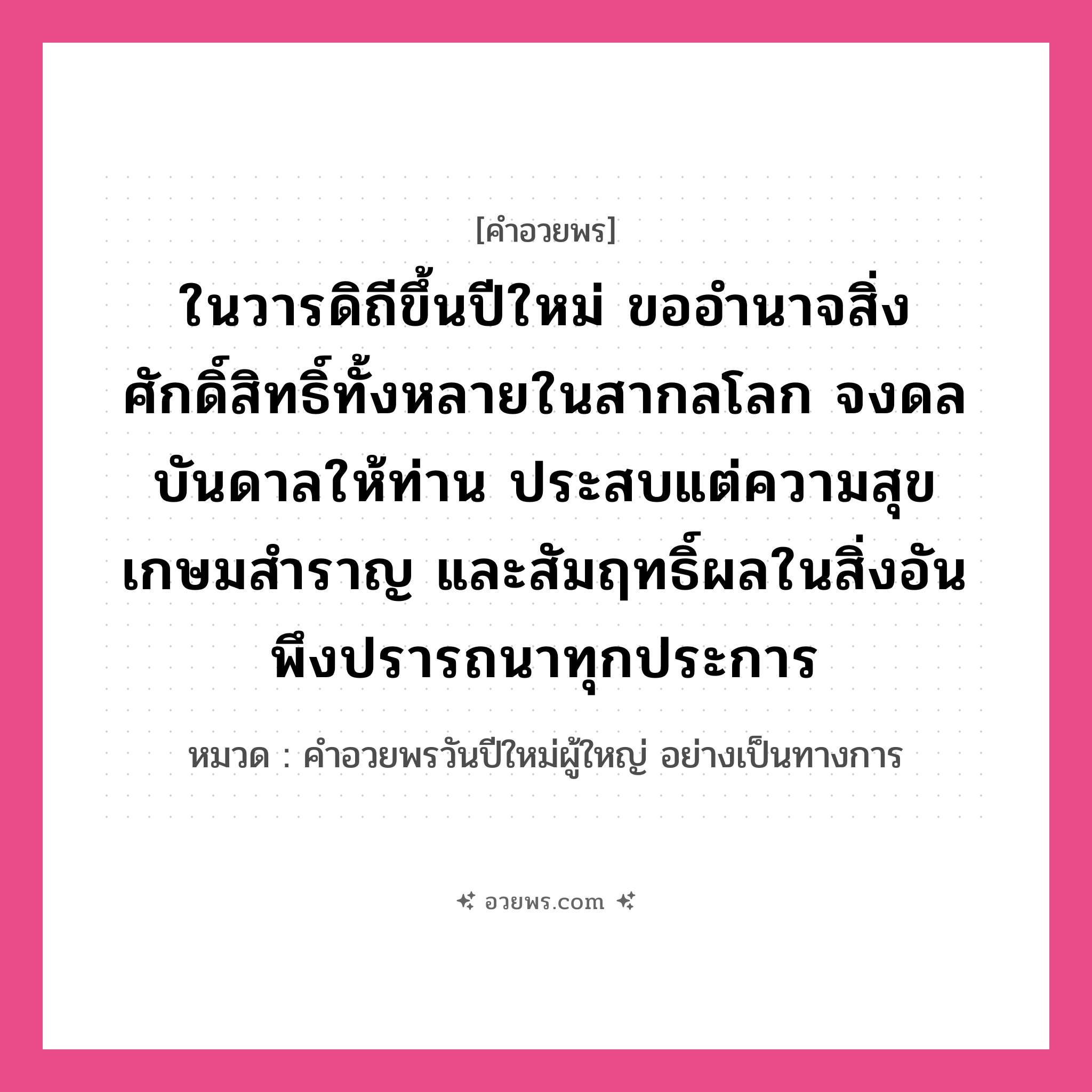 คำอวยพร ในวารดิถีขึ้นปีใหม่ ขออำนาจสิ่งศักดิ์สิทธิ์ทั้งหลายในสากลโลก จงดลบันดาลให้ท่าน ประสบแต่ความสุขเกษมสำราญ และสัมฤทธิ์ผลในสิ่งอันพึงปรารถนาทุกประการ คืออะไร?, หมวด คำอวยพรวันปีใหม่ผู้ใหญ่ อย่างเป็นทางการ หมวด คำอวยพรวันปีใหม่ผู้ใหญ่ อย่างเป็นทางการ
