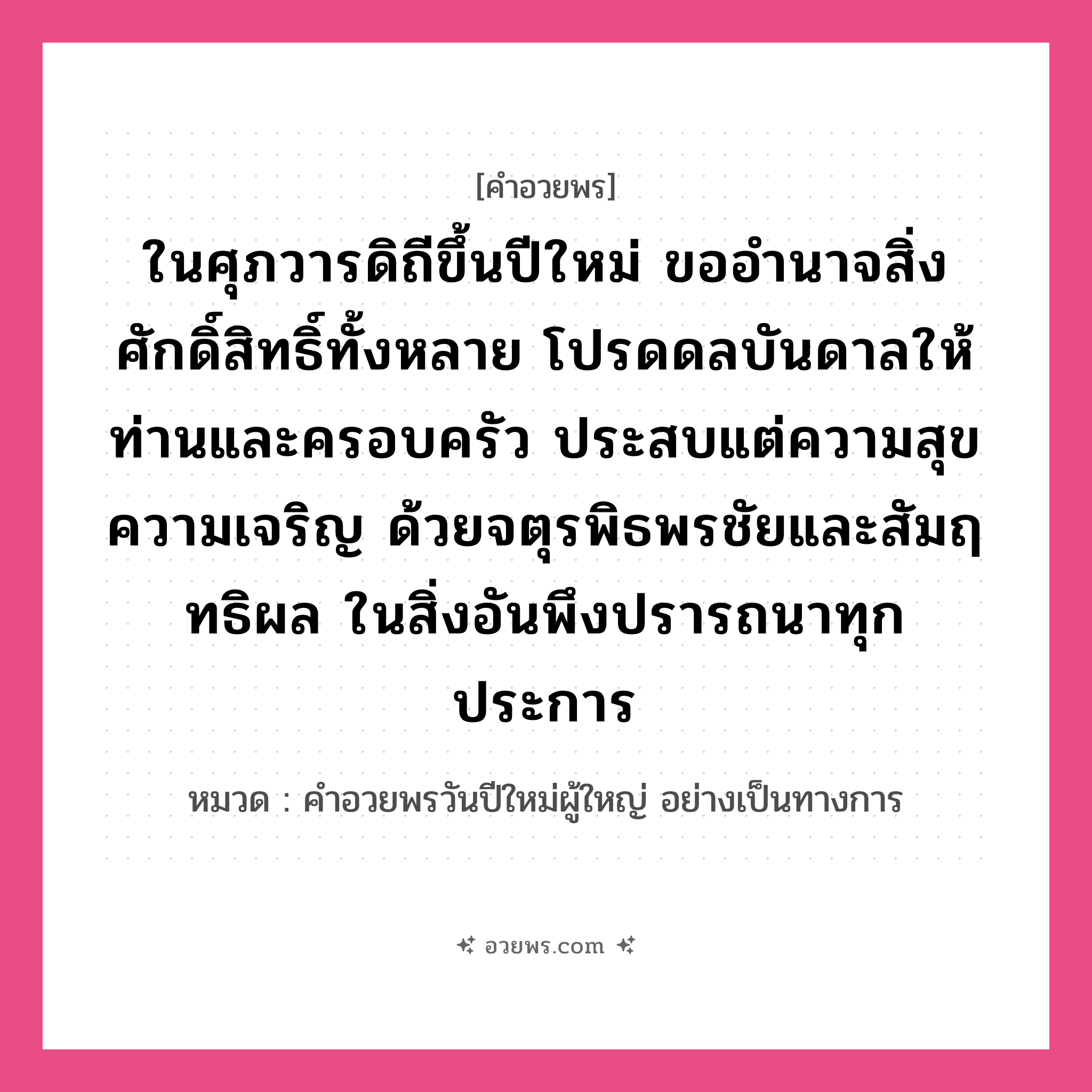 คำอวยพร ในศุภวารดิถีขึ้นปีใหม่ ขออำนาจสิ่งศักดิ์สิทธิ์ทั้งหลาย โปรดดลบันดาลให้ท่านและครอบครัว ประสบแต่ความสุข ความเจริญ ด้วยจตุรพิธพรชัยและสัมฤทธิผล ในสิ่งอันพึงปรารถนาทุกประการ คืออะไร?, หมวด คำอวยพรวันปีใหม่ผู้ใหญ่ อย่างเป็นทางการ หมวด คำอวยพรวันปีใหม่ผู้ใหญ่ อย่างเป็นทางการ