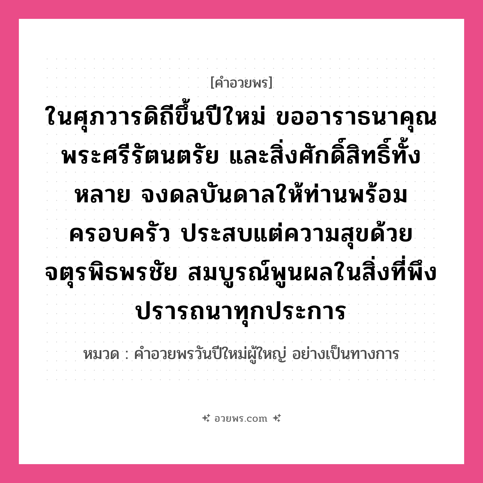 คำอวยพร ในศุภวารดิถีขึ้นปีใหม่ ขออาราธนาคุณพระศรีรัตนตรัย และสิ่งศักดิ์สิทธิ์ทั้งหลาย จงดลบันดาลให้ท่านพร้อมครอบครัว ประสบแต่ความสุขด้วยจตุรพิธพรชัย สมบูรณ์พูนผลในสิ่งที่พึงปรารถนาทุกประการ คืออะไร?, หมวด คำอวยพรวันปีใหม่ผู้ใหญ่ อย่างเป็นทางการ หมวด คำอวยพรวันปีใหม่ผู้ใหญ่ อย่างเป็นทางการ