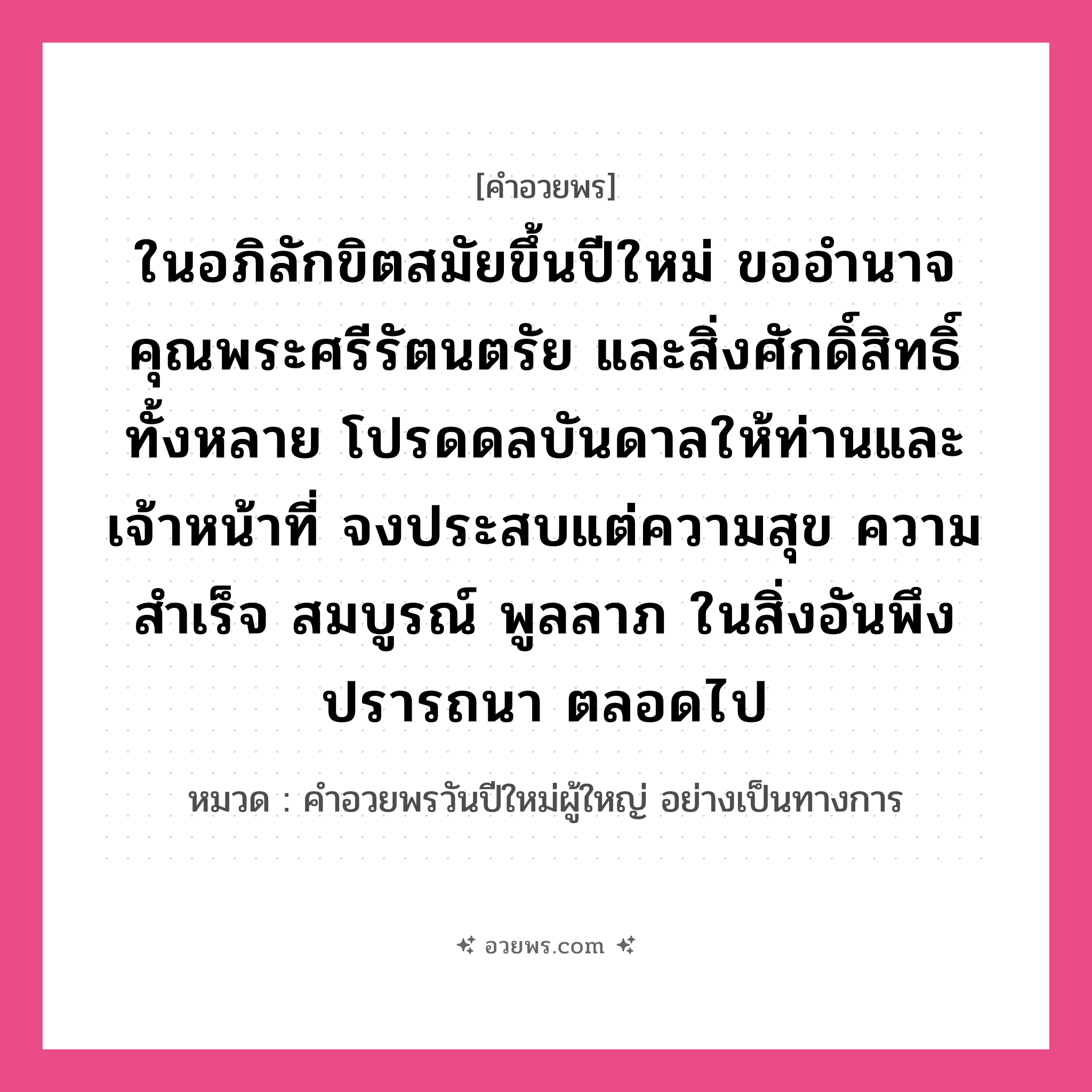 คำอวยพร ในอภิลักขิตสมัยขึ้นปีใหม่ ขออำนาจคุณพระศรีรัตนตรัย และสิ่งศักดิ์สิทธิ์ทั้งหลาย โปรดดลบันดาลให้ท่านและเจ้าหน้าที่ จงประสบแต่ความสุข ความสำเร็จ สมบูรณ์ พูลลาภ ในสิ่งอันพึงปรารถนา ตลอดไป คืออะไร?, หมวด คำอวยพรวันปีใหม่ผู้ใหญ่ อย่างเป็นทางการ หมวด คำอวยพรวันปีใหม่ผู้ใหญ่ อย่างเป็นทางการ
