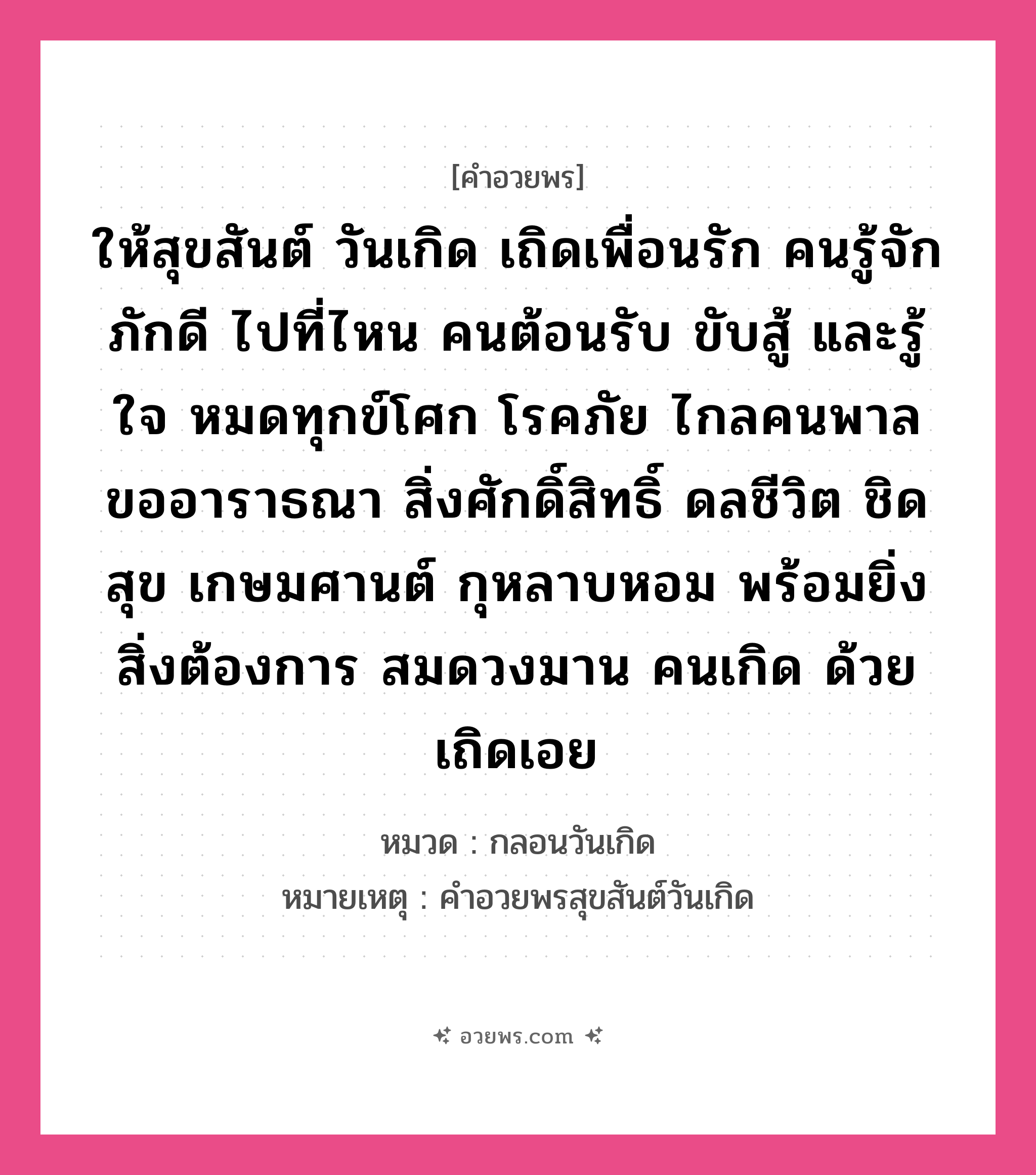 คำอวยพร ให้สุขสันต์ วันเกิด เถิดเพื่อนรัก คนรู้จัก ภักดี ไปที่ไหน คนต้อนรับ ขับสู้ และรู้ใจ หมดทุกข์โศก โรคภัย ไกลคนพาล ขออาราธณา สิ่งศักดิ์สิทธิ์ ดลชีวิต ชิดสุข เกษมศานต์ กุหลาบหอม พร้อมยิ่ง สิ่งต้องการ สมดวงมาน คนเกิด ด้วยเถิดเอย คืออะไร?, หมวด กลอนวันเกิด หมายเหตุ คําอวยพรสุขสันต์วันเกิด หมวด กลอนวันเกิด